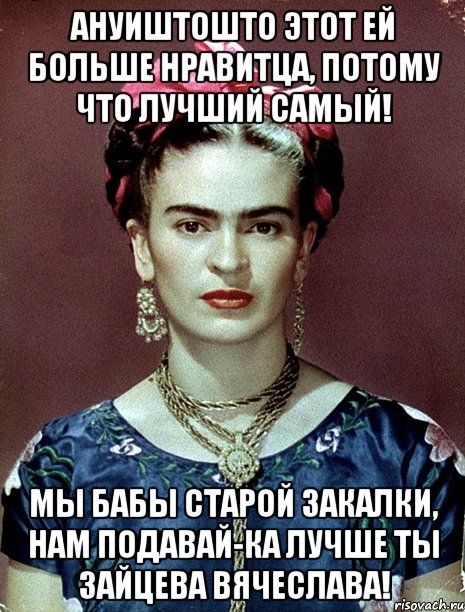 Ануиштошто этот ей больше нравитца, потому что лучший самый! Мы бабы старой закалки, нам подавай-ка лучше ты Зайцева Вячеслава!, Мем Magdalena Carmen Frieda Kahlo Ca