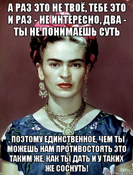А раз это не твоё, тебе это и раз - не интересно, два - ты не понимаешь суть , поэтому единственное, чем ты можешь нам противостоять это таким же, как ты дать и у таких же соснуть!