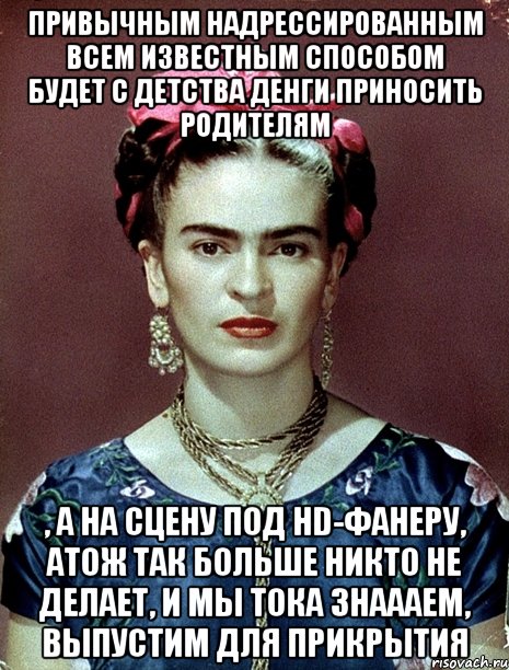 Привычным надрессированным всем известным способом будет с детства денги приносить родителям , а на сцену под HD-фанеру, атож так больше никто не делает, и мы тока знаааем, выпустим для прикрытия, Мем Magdalena Carmen Frieda Kahlo Ca