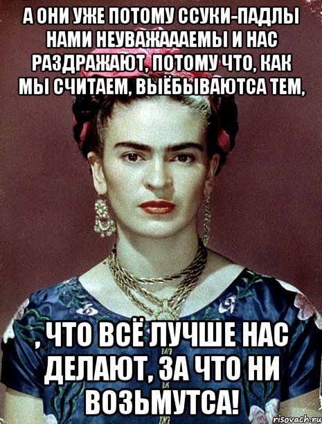 А они уже потому ссуки-падлы нами неуважаааемы и нас раздражают, потому что, как мы считаем, выёбываютса тем, , что всё лучше нас делают, за что ни возьмутса!, Мем Magdalena Carmen Frieda Kahlo Ca