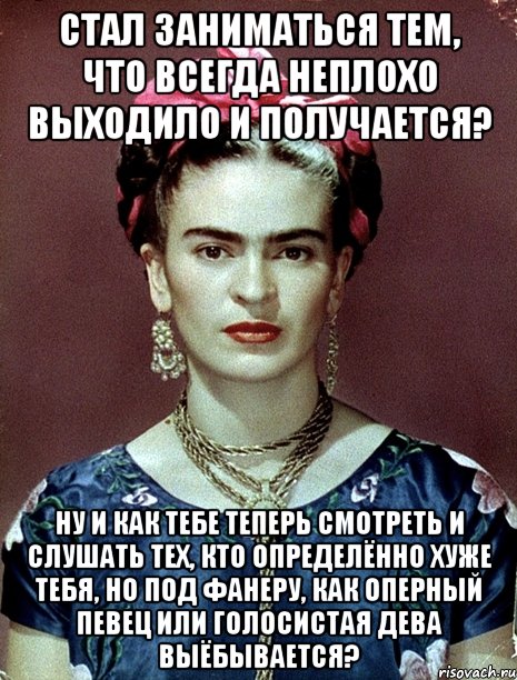 Стал заниматься тем, что всегда неплохо выходило и получается? Ну и как тебе теперь смотреть и слушать тех, кто определённо хуже тебя, но под фанеру, как оперный певец или голосистая дева выёбывается?, Мем Magdalena Carmen Frieda Kahlo Ca