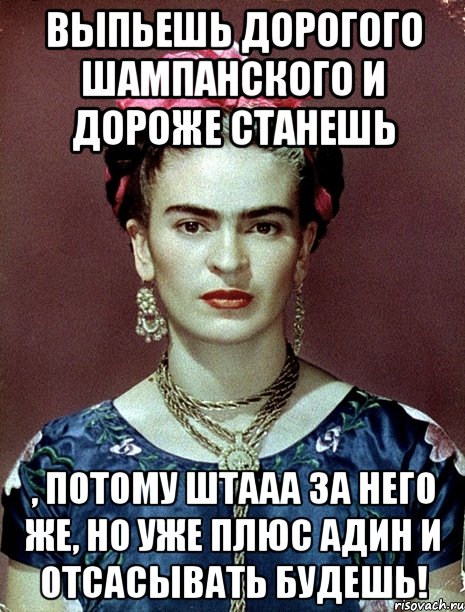 Выпьешь дорогого шампанского и дороже станешь , потому штааа за него же, но уже плюс адин и отсасывать будешь!, Мем Magdalena Carmen Frieda Kahlo Ca