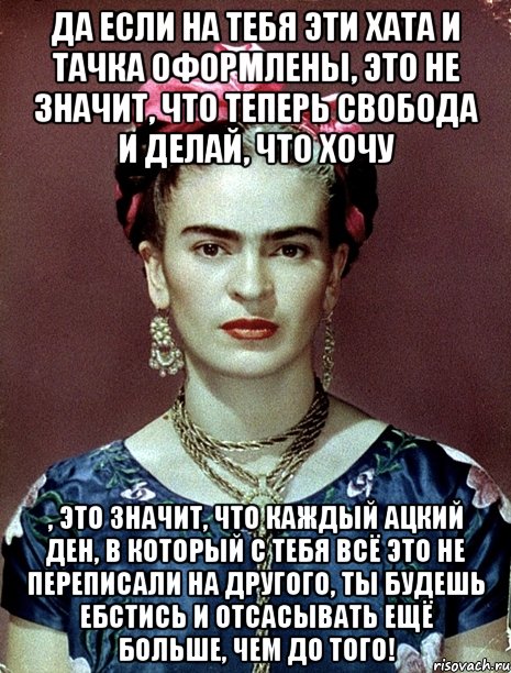 Да если на тебя эти хата и тачка оформлены, это не значит, что теперь свобода и делай, что хочу , это значит, что каждый ацкий ден, в который с тебя всё это не переписали на другого, ты будешь ебстись и отсасывать ещё больше, чем до того!