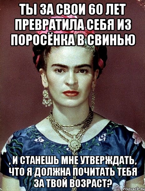 Ты за свои 60 лет превратила себя из поросёнка в свинью , и станешь мне утверждать, что я должна почитать тебя за твой возраст?, Мем Magdalena Carmen Frieda Kahlo Ca