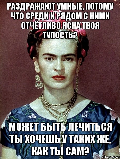 Раздражают умные, потому что среди и рядом с ними отчётливо ясна твоя тупость? Может быть лечиться ты хочешь у таких же, как ты сам?, Мем Magdalena Carmen Frieda Kahlo Ca