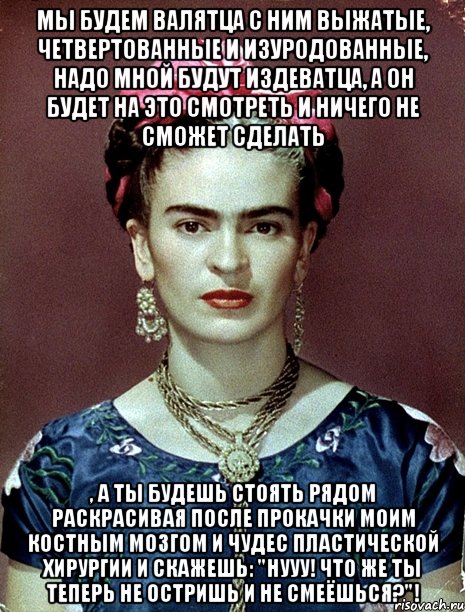 Мы будем валятца с ним выжатые, четвертованные и изуродованные, надо мной будут издеватца, а он будет на это смотреть и ничего не сможет сделать , а ты будешь стоять рядом раскрасивая после прокачки моим костным мозгом и чудес пластической хирургии и скажешь: "Нууу! Что же ты теперь не остришь и не смеёшься?"!, Мем Magdalena Carmen Frieda Kahlo Ca