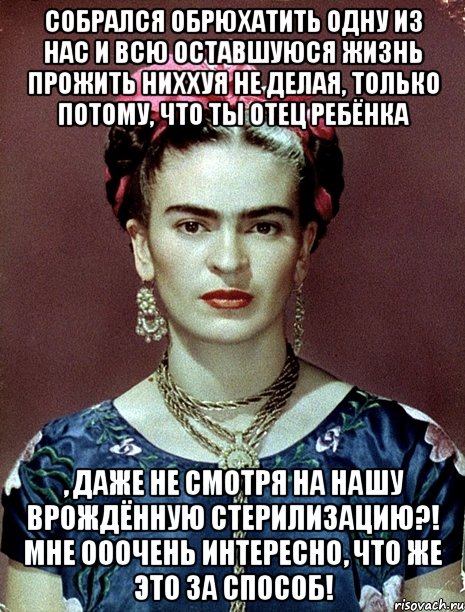 Собрался обрюхатить одну из нас и всю оставшуюся жизнь прожить ниххуя не делая, только потому, что ты отец ребёнка , даже не смотря на нашу врождённую стерилизацию?! Мне ооочень интересно, что же это за способ!, Мем Magdalena Carmen Frieda Kahlo Ca