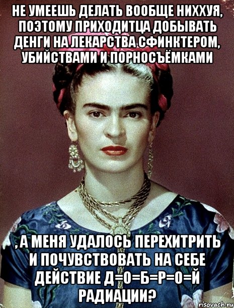 Не умеешь делать вообще ниххуя, поэтому приходитца добывать денги на лекарства сфинктером, убийствами и порносъёмками , а меня удалось перехитрить и почувствовать на себе действие д=о=б=р=о=й радиации?, Мем Magdalena Carmen Frieda Kahlo Ca