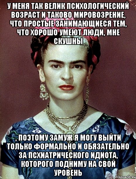 У меня так велик психологический возраст и таково мировозрение, что простые занимающиеся тем, что хорошо умеют люди, мне скушны , поэтому замуж я могу выйти только формально и обязательно за псхиатрического идиота, которого подниму на свой уровень, Мем Magdalena Carmen Frieda Kahlo Ca