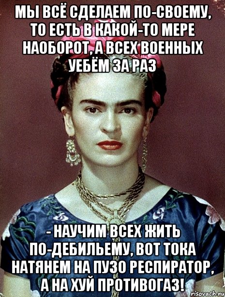 Мы всё сделаем по-своему, то есть в какой-то мере наоборот, а всех военных уебём за раз - научим всех жить по-дебильему, вот тока натянем на пузо респиратор, а на хуй противогаз!, Мем Magdalena Carmen Frieda Kahlo Ca