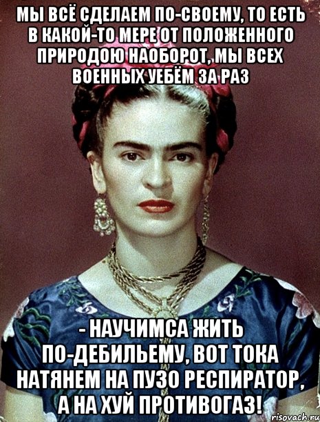 Мы всё сделаем по-своему, то есть в какой-то мере от положенного природою наоборот, мы всех военных уебём за раз - научимса жить по-дебильему, вот тока натянем на пузо респиратор, а на хуй противогаз!, Мем Magdalena Carmen Frieda Kahlo Ca