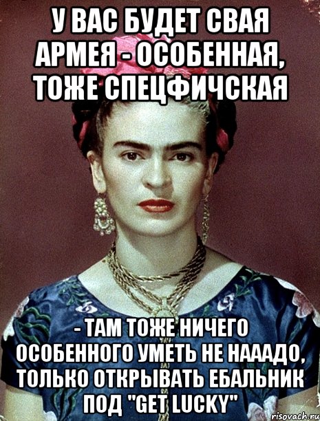 У вас будет свая армея - особенная, тоже спецфичская - там тоже ничего особенного уметь не нааадо, только открывать ебальник под "Get lucky", Мем Magdalena Carmen Frieda Kahlo Ca