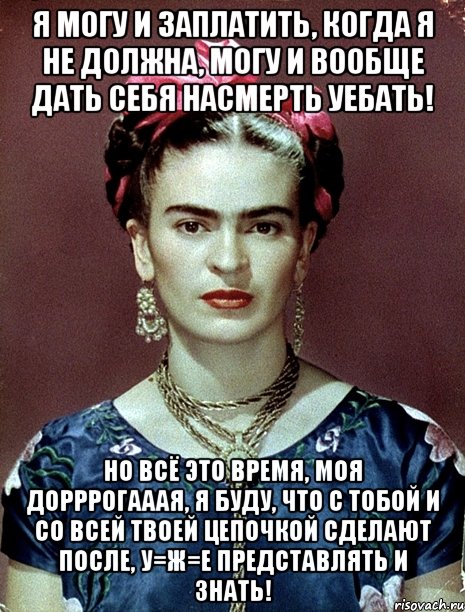 Я могу и заплатить, когда я не должна, могу и вообще дать себя насмерть уебать! Но всё это время, моя дорррогааая, я буду, что с тобой и со всей твоей цепочкой сделают после, у=ж=е представлять и знать!, Мем Magdalena Carmen Frieda Kahlo Ca