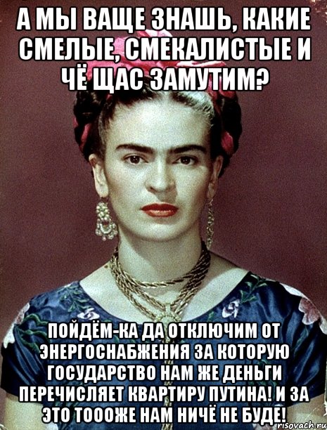 А мы ваще знашь, какие смелые, смекалистые и чё щас замутим? Пойдём-ка да отключим от энергоснабжения за которую государство нам же деньги перечисляет квартиру Путина! И за это тоооже нам ничё не буде!, Мем Magdalena Carmen Frieda Kahlo Ca