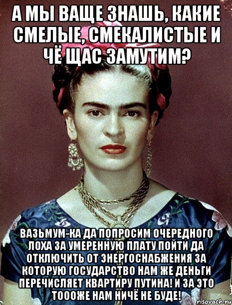 А мы ваще знашь, какие смелые, смекалистые и чё щас замутим? Вазьмум-ка да попросим очередного лоха за умеренную плату пойти да отключить от энергоснабжения за которую государство нам же деньги перечисляет квартиру Путина! И за это тоооже нам ничё не буде!, Мем Magdalena Carmen Frieda Kahlo Ca