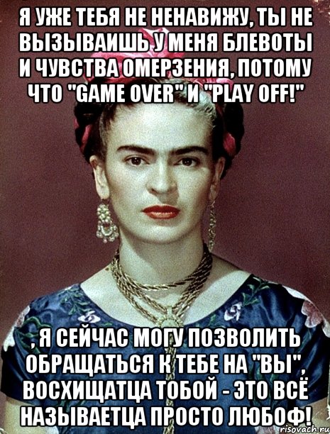 Я уже тебя не ненавижу, ты не вызываишь у меня блевоты и чувства омерзения, потому что "game over" и "play off!" , я сейчас могу позволить обращаться к тебе на "Вы", восхищатца тобой - это всё называетца просто любоф!, Мем Magdalena Carmen Frieda Kahlo Ca