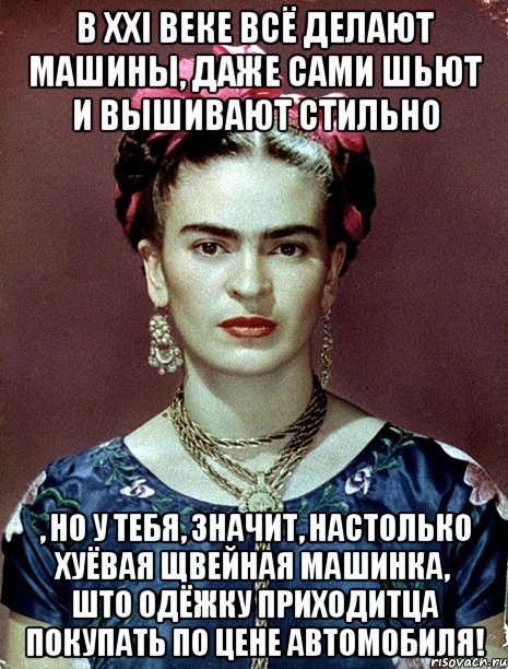 В XXI веке всё делают машины, даже сами шьют и вышивают стильно , но у тебя, значит, настолько хуёвая щвейная машинка, што одёжку приходитца покупать по цене автомобиля!, Мем Magdalena Carmen Frieda Kahlo Ca