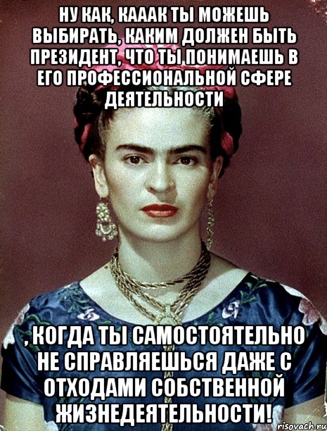 Ну как, кааак ты можешь выбирать, каким должен быть Президент, что ты понимаешь в его профессиональной сфере деятельности , когда ты самостоятельно не справляешься даже с отходами собственной жизнедеятельности!, Мем Magdalena Carmen Frieda Kahlo Ca