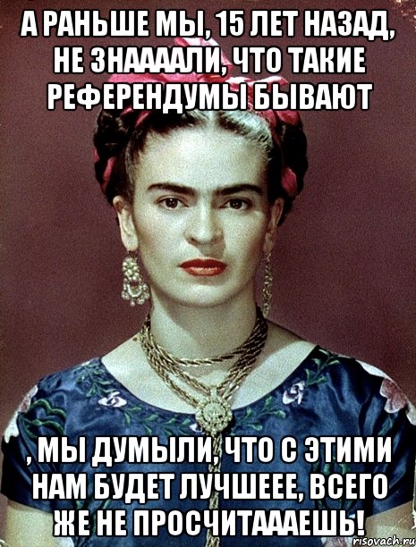 А раньше мы, 15 лет назад, не знаааали, что такие референдумы бывают , мы думыли, что с этими нам будет лучшеее, всего же не просчитаааешь!, Мем Magdalena Carmen Frieda Kahlo Ca
