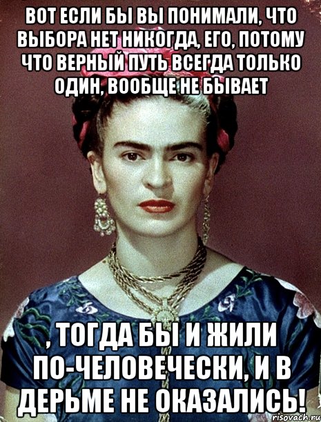 Вот если бы вы понимали, что выбора нет никогда, его, потому что верный путь всегда только один, вообще не бывает , тогда бы и жили по-человечески, и в дерьме не оказались!, Мем Magdalena Carmen Frieda Kahlo Ca