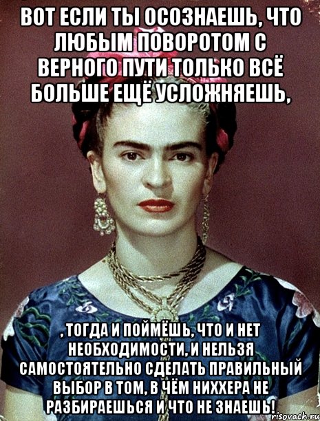 Вот если ты осознаешь, что любым поворотом с верного пути только всё больше ещё усложняешь, , тогда и поймёшь, что и нет необходимости, и нельзя самостоятельно сделать правильный выбор в том, в чём ниххера не разбираешься и что не знаешь!, Мем Magdalena Carmen Frieda Kahlo Ca