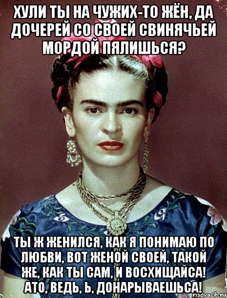 Хули ты на чужих-то жён, да дочерей со своей свинячьей мордой пялишься? Ты ж женился, как я понимаю по любви, вот женой своей, такой же, как ты сам, и восхищайса! АТО, ведь, Ь, донарываешьса!, Мем Magdalena Carmen Frieda Kahlo Ca