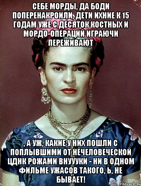 Себе морды, да боди поперенакроили, дети ихние к 15 годам уже с десяток костных и мордо-операций играючи переживают , а уж, какие у них пошли с поплывшими от нечеловеческой ЦДНК рожами внуууки - ни в одном фильме ужасов такого, Ь, не бывает!, Мем Magdalena Carmen Frieda Kahlo Ca