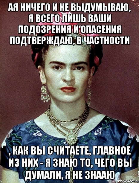 АЯ ничего и не выдумываю, я всего лишь ваши подозрения и опасения подтверждаю, в частности , как вы считаете, главное из них - я знаю то, чего вы думали, я не знааю, Мем Magdalena Carmen Frieda Kahlo Ca