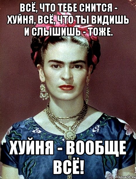 Всё, что тебе снится - хуйня, всё, что ты видишь и слышишь - тоже. Хуйня - вообще всё!, Мем Magdalena Carmen Frieda Kahlo Ca