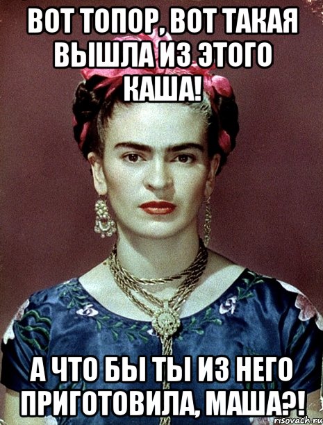 Вот топор, вот такая вышла из этого каша! А что бы ты из него приготовила, Маша?!, Мем Magdalena Carmen Frieda Kahlo Ca