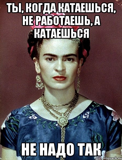 Ты, когда катаешься, не работаешь, а катаешься не надо так, Мем Magdalena Carmen Frieda Kahlo Ca