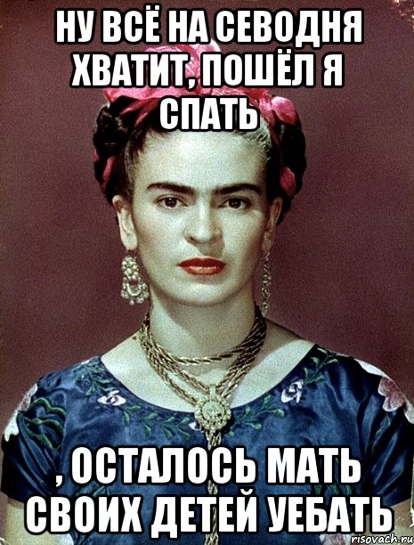 Ну всё на севодня хватит, пошёл я спать , осталось мать своих детей уебать, Мем Magdalena Carmen Frieda Kahlo Ca