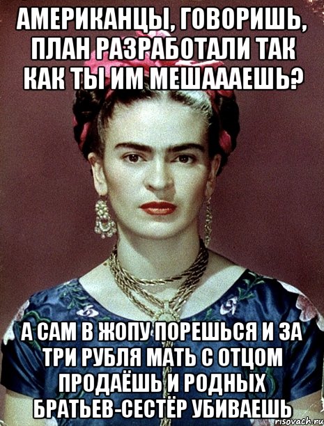 Американцы, говоришь, план разработали так как ты им мешаааешь? А сам в жопу порешься и за три рубля мать с отцом продаёшь и родных братьев-сестёр убиваешь, Мем Magdalena Carmen Frieda Kahlo Ca