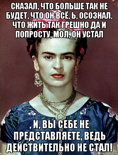 Сказал, что больше так не будет, что он всё, Ь, осознал, что жить так грешно да и попросту, мол, он устал , и, вы себе не представляете, ведь действительно НЕ СТАЛ!, Мем Magdalena Carmen Frieda Kahlo Ca