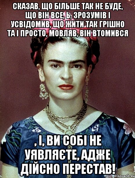 Сказав, що більше так не буде, що він все, Ь, зрозумів і усвідомив, що жити так грішно та і просто, мовляв, він втомився , і, ви собі не уявляєте, адже дійсно ПЕРЕСТАВ!, Мем Magdalena Carmen Frieda Kahlo Ca