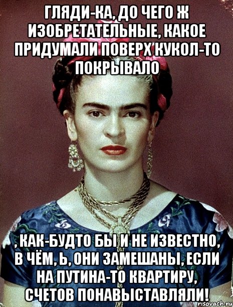 Гляди-ка, до чего ж изобретательные, какое придумали поверх кукол-то покрывало , как-будто бы и не известно, в чём, Ь, они замешаны, если на Путина-то квартиру, счетов понавыставляли!, Мем Magdalena Carmen Frieda Kahlo Ca