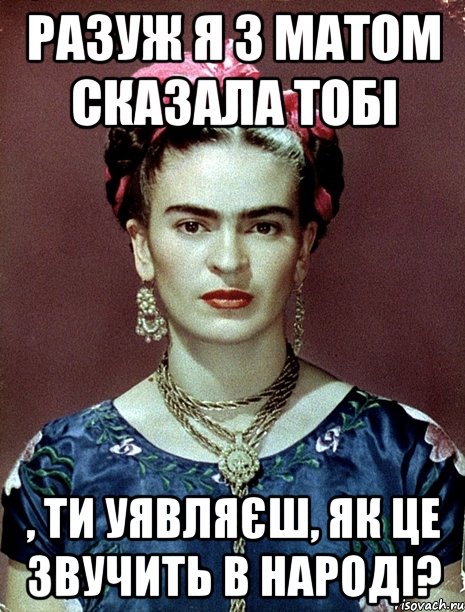 РАЗУЖ я з матом сказала тобі , ти уявляєш, як це звучить в народі?, Мем Magdalena Carmen Frieda Kahlo Ca