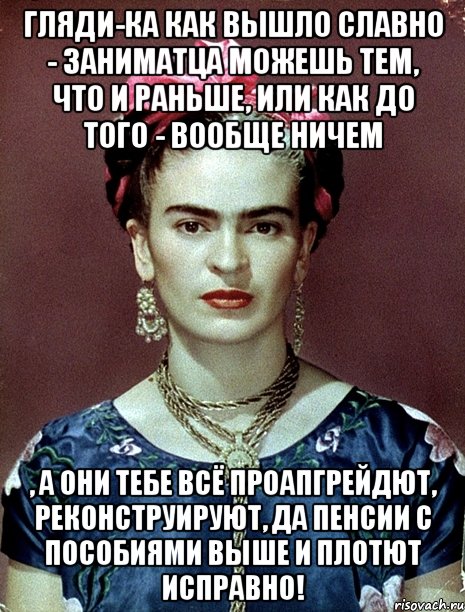 Гляди-ка как вышло славно - заниматца можешь тем, что и раньше, или как до того - вообще ничем , а они тебе всё проапгрейдют, реконструируют, да пенсии с пособиями выше и плотют исправно!, Мем Magdalena Carmen Frieda Kahlo Ca