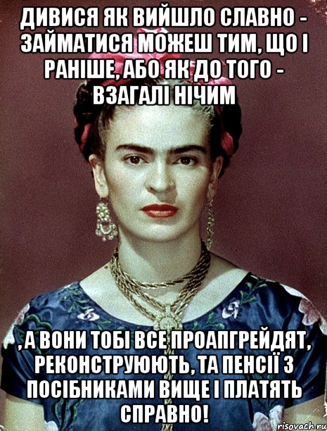 Дивися як вийшло славно - займатися можеш тим, що і раніше, або як до того - взагалі нічим , а вони тобі все проапгрейдят, реконструюють, та пенсії з посібниками вище і платять справно!, Мем Magdalena Carmen Frieda Kahlo Ca