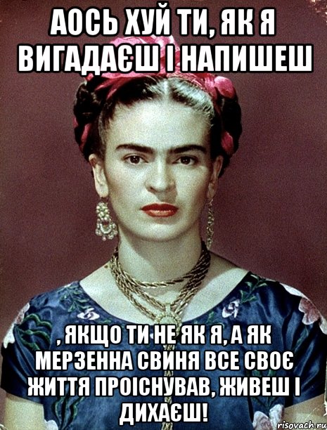 Аось хуй ти, як я вигадаєш і напишеш , якщо ти не як я, а як мерзенна свиня все своє життя проіснував, живеш і дихаєш!, Мем Magdalena Carmen Frieda Kahlo Ca