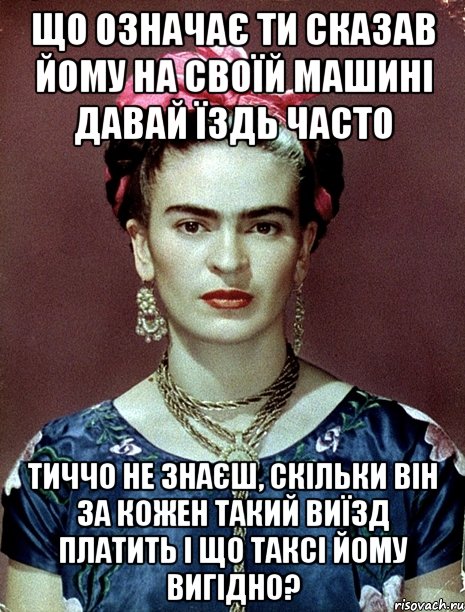 Що означає ти сказав йому на своїй машині давай їздь часто Тиччо не знаєш, скільки він за кожен такий виїзд платить і що таксі йому вигідно?, Мем Magdalena Carmen Frieda Kahlo Ca