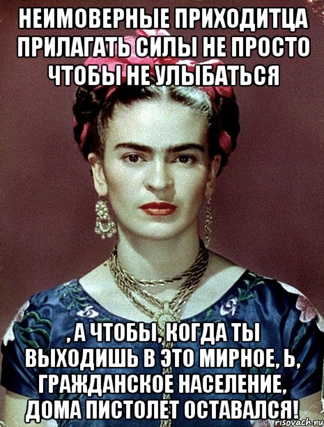 Неимоверные приходитца прилагать силы не просто чтобы не улыбаться , а чтобы, когда ты выходишь в это мирное, Ь, гражданское население, дома пистолет оставался!, Мем Magdalena Carmen Frieda Kahlo Ca