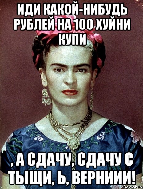 Иди какой-нибудь рублей на 100 хуйни купи , а сдачу, сдачу с тыщи, Ь, верниии!, Мем Magdalena Carmen Frieda Kahlo Ca
