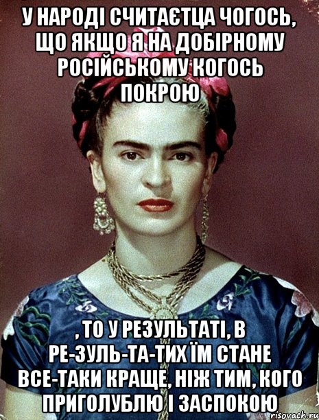 У народі считаєтца чогось, що якщо я на добірному російському когось покрою , то у результаті, в ре-зуль-та-тих їм стане все-таки краще, ніж тим, кого приголублю і заспокою, Мем Magdalena Carmen Frieda Kahlo Ca