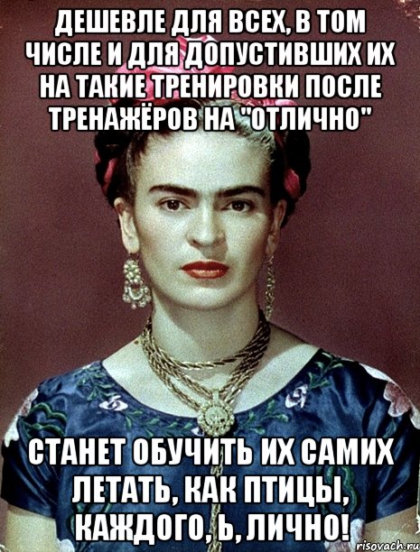Дешевле для всех, в том числе и для допустивших их на такие тренировки после тренажёров на "отлично" станет обучить их самих летать, как птицы, каждого, Ь, лично!, Мем Magdalena Carmen Frieda Kahlo Ca