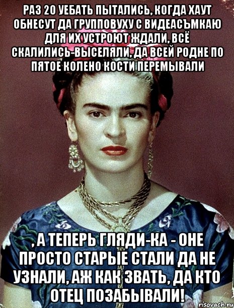 Раз 20 уебать пытались, когда хаут обнесут да групповуху с видеасъмкаю для их устроют ждали, всё скалились-выселяли, да всей родне по пятое колено кости перемывали , а теперь гляди-ка - оне просто старые стали да не узнали, аж как звать, да кто отец позабывали!, Мем Magdalena Carmen Frieda Kahlo Ca