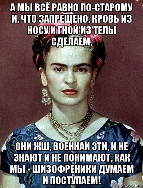 А мы всё равно по-старому и, что запрещено, кровь из носу и гной из телы сделаем, Они жш, военнаи эти, и не знают и не понимают, как мы - шизофреники думаем и поступаем!, Мем Magdalena Carmen Frieda Kahlo Ca