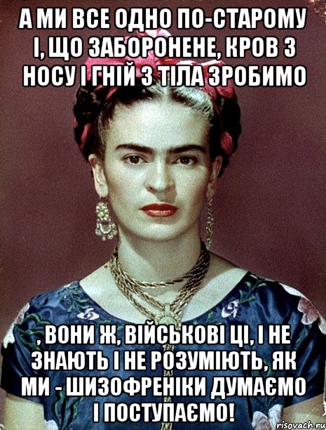 А ми все одно по-старому і, що заборонене, кров з носу і гній з тіла зробимо , Вони ж, військові ці, і не знають і не розуміють, як ми - шизофреніки думаємо і поступаємо!, Мем Magdalena Carmen Frieda Kahlo Ca