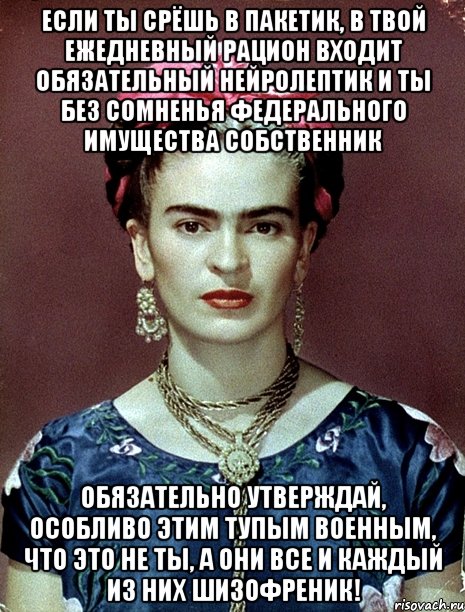 Если ты срёшь в пакетик, в твой ежедневный рацион входит обязательный нейролептик и ты без сомненья федерального имущества собственник обязательно утверждай, особливо этим тупым военным, что это не ты, а они все и каждый из них шизофреник!, Мем Magdalena Carmen Frieda Kahlo Ca