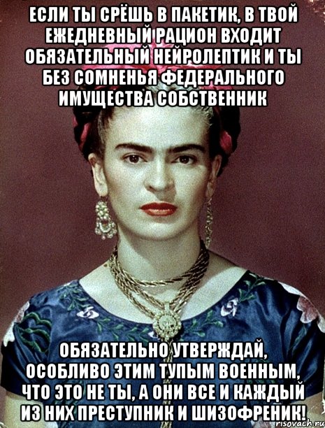 Если ты срёшь в пакетик, в твой ежедневный рацион входит обязательный нейролептик и ты без сомненья федерального имущества собственник обязательно утверждай, особливо этим тупым военным, что это не ты, а они все и каждый из них преступник и шизофреник!, Мем Magdalena Carmen Frieda Kahlo Ca